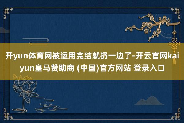 開yun體育網(wǎng)被運用完結(jié)就扔一邊了-開云官網(wǎng)kaiyun皇馬贊助商 (中國)官方網(wǎng)站 登錄入口