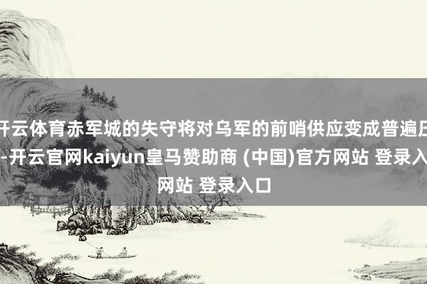 開云體育赤軍城的失守將對烏軍的前哨供應變成普遍壓力-開云官網(wǎng)kaiyun皇馬贊助商 (中國)官方網(wǎng)站 登錄入口