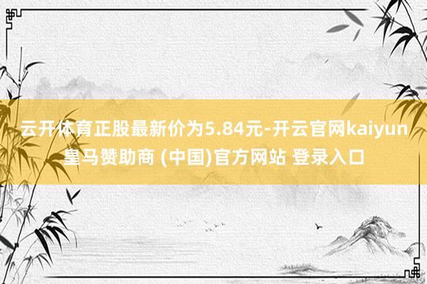 云開體育正股最新價(jià)為5.84元-開云官網(wǎng)kaiyun皇馬贊助商 (中國)官方網(wǎng)站 登錄入口