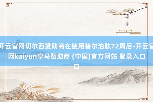 開云官網(wǎng)切爾西贊助商在使用替爾泊肽72周后-開云官網(wǎng)kaiyun皇馬贊助商 (中國)官方網(wǎng)站 登錄入口