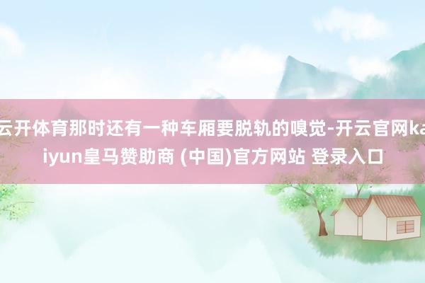 云開體育那時還有一種車廂要脫軌的嗅覺-開云官網(wǎng)kaiyun皇馬贊助商 (中國)官方網(wǎng)站 登錄入口