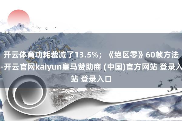 開(kāi)云體育功耗裁減了13.5%；《絕區(qū)零》60幀方法下-開(kāi)云官網(wǎng)kaiyun皇馬贊助商 (中國(guó))官方網(wǎng)站 登錄入口