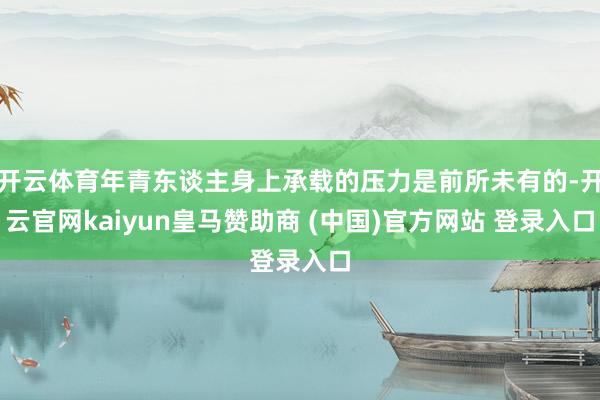 開(kāi)云體育年青東談主身上承載的壓力是前所未有的-開(kāi)云官網(wǎng)kaiyun皇馬贊助商 (中國(guó))官方網(wǎng)站 登錄入口