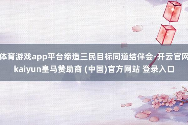 體育游戲app平臺(tái)締造三民目標(biāo)同道結(jié)伴會(huì)-開(kāi)云官網(wǎng)kaiyun皇馬贊助商 (中國(guó))官方網(wǎng)站 登錄入口