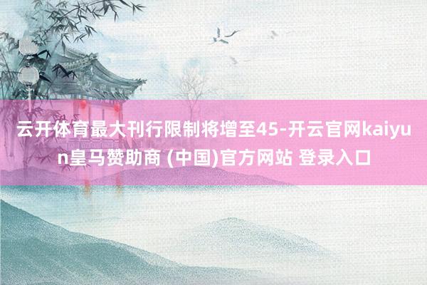 云開體育最大刊行限制將增至45-開云官網(wǎng)kaiyun皇馬贊助商 (中國)官方網(wǎng)站 登錄入口
