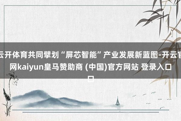 云開體育共同擘劃“屏芯智能”產業(yè)發(fā)展新藍圖-開云官網kaiyun皇馬贊助商 (中國)官方網站 登錄入口