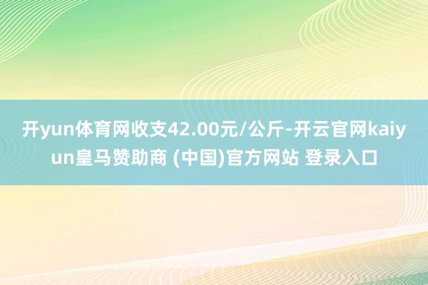 開yun體育網(wǎng)收支42.00元/公斤-開云官網(wǎng)kaiyun皇馬贊助商 (中國)官方網(wǎng)站 登錄入口
