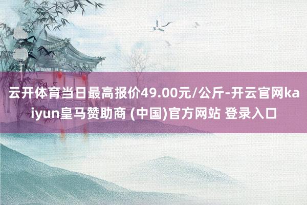 云開體育當(dāng)日最高報(bào)價(jià)49.00元/公斤-開云官網(wǎng)kaiyun皇馬贊助商 (中國)官方網(wǎng)站 登錄入口