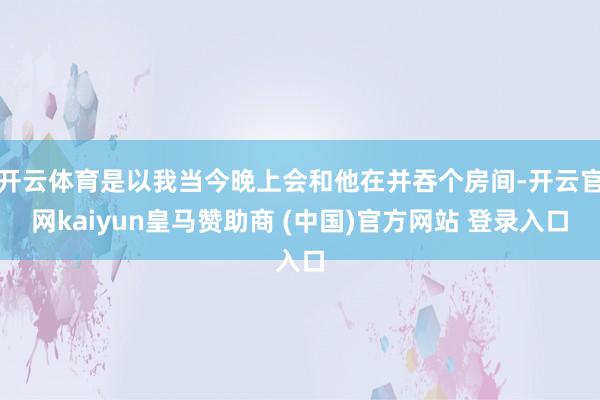 開(kāi)云體育是以我當(dāng)今晚上會(huì)和他在并吞個(gè)房間-開(kāi)云官網(wǎng)kaiyun皇馬贊助商 (中國(guó))官方網(wǎng)站 登錄入口