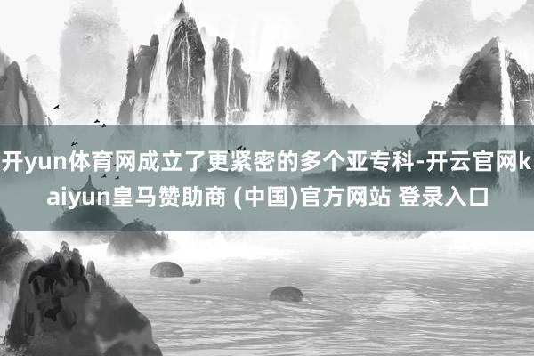 開yun體育網(wǎng)成立了更緊密的多個(gè)亞專科-開云官網(wǎng)kaiyun皇馬贊助商 (中國(guó))官方網(wǎng)站 登錄入口