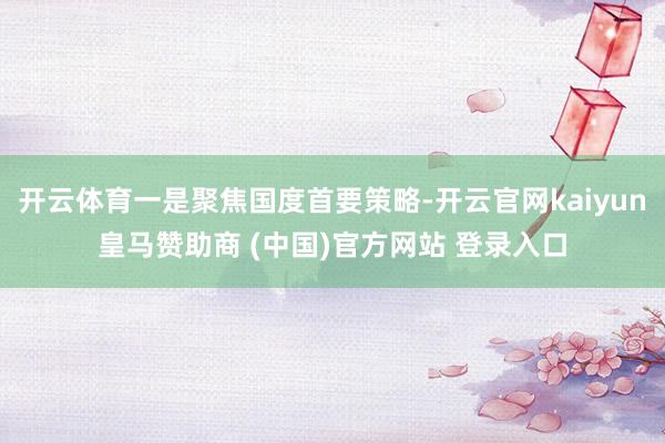 開云體育一是聚焦國(guó)度首要策略-開云官網(wǎng)kaiyun皇馬贊助商 (中國(guó))官方網(wǎng)站 登錄入口
