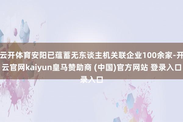 云開體育安陽(yáng)已蘊(yùn)蓄無(wú)東談主機(jī)關(guān)聯(lián)企業(yè)100余家-開云官網(wǎng)kaiyun皇馬贊助商 (中國(guó))官方網(wǎng)站 登錄入口