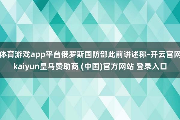 體育游戲app平臺俄羅斯國防部此前講述稱-開云官網(wǎng)kaiyun皇馬贊助商 (中國)官方網(wǎng)站 登錄入口