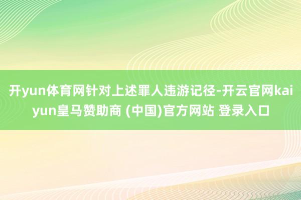 開yun體育網(wǎng)針對(duì)上述罪人違游記徑-開云官網(wǎng)kaiyun皇馬贊助商 (中國(guó))官方網(wǎng)站 登錄入口
