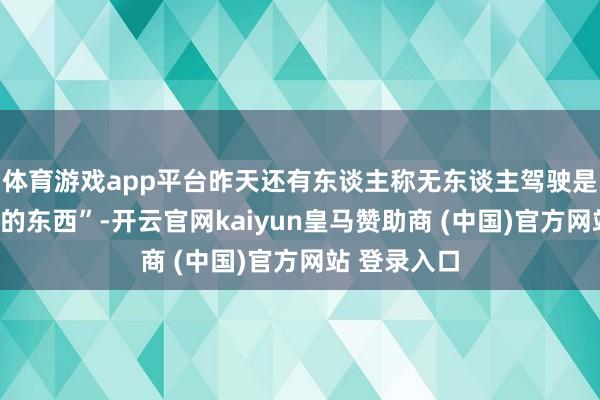 體育游戲app平臺(tái)昨天還有東談主稱(chēng)無(wú)東談主駕駛是“虛頭巴腦的東西”-開(kāi)云官網(wǎng)kaiyun皇馬贊助商 (中國(guó))官方網(wǎng)站 登錄入口