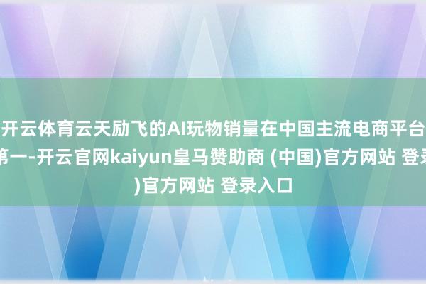 開云體育云天勵飛的AI玩物銷量在中國主流電商平臺排行第一-開云官網(wǎng)kaiyun皇馬贊助商 (中國)官方網(wǎng)站 登錄入口
