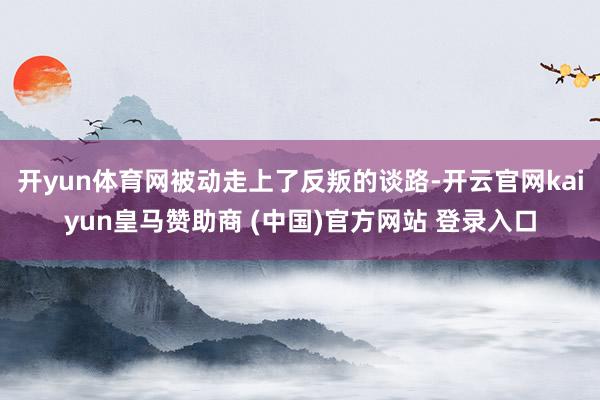 開yun體育網(wǎng)被動(dòng)走上了反叛的談路-開云官網(wǎng)kaiyun皇馬贊助商 (中國(guó))官方網(wǎng)站 登錄入口
