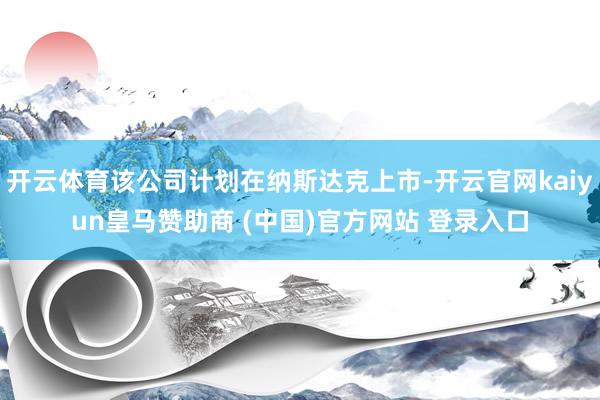 開(kāi)云體育該公司計(jì)劃在納斯達(dá)克上市-開(kāi)云官網(wǎng)kaiyun皇馬贊助商 (中國(guó))官方網(wǎng)站 登錄入口
