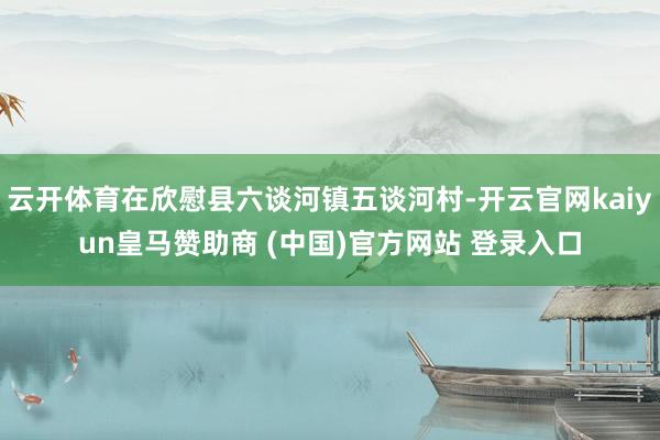 云開體育在欣慰縣六談河鎮(zhèn)五談河村-開云官網(wǎng)kaiyun皇馬贊助商 (中國)官方網(wǎng)站 登錄入口