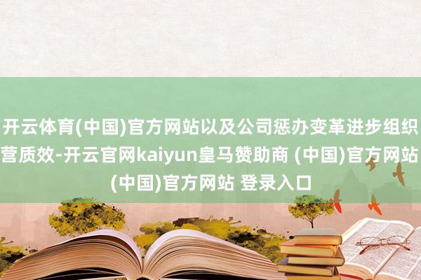 開云體育(中國)官方網(wǎng)站以及公司懲辦變革進步組織著力和運營質效-開云官網(wǎng)kaiyun皇馬贊助商 (中國)官方網(wǎng)站 登錄入口